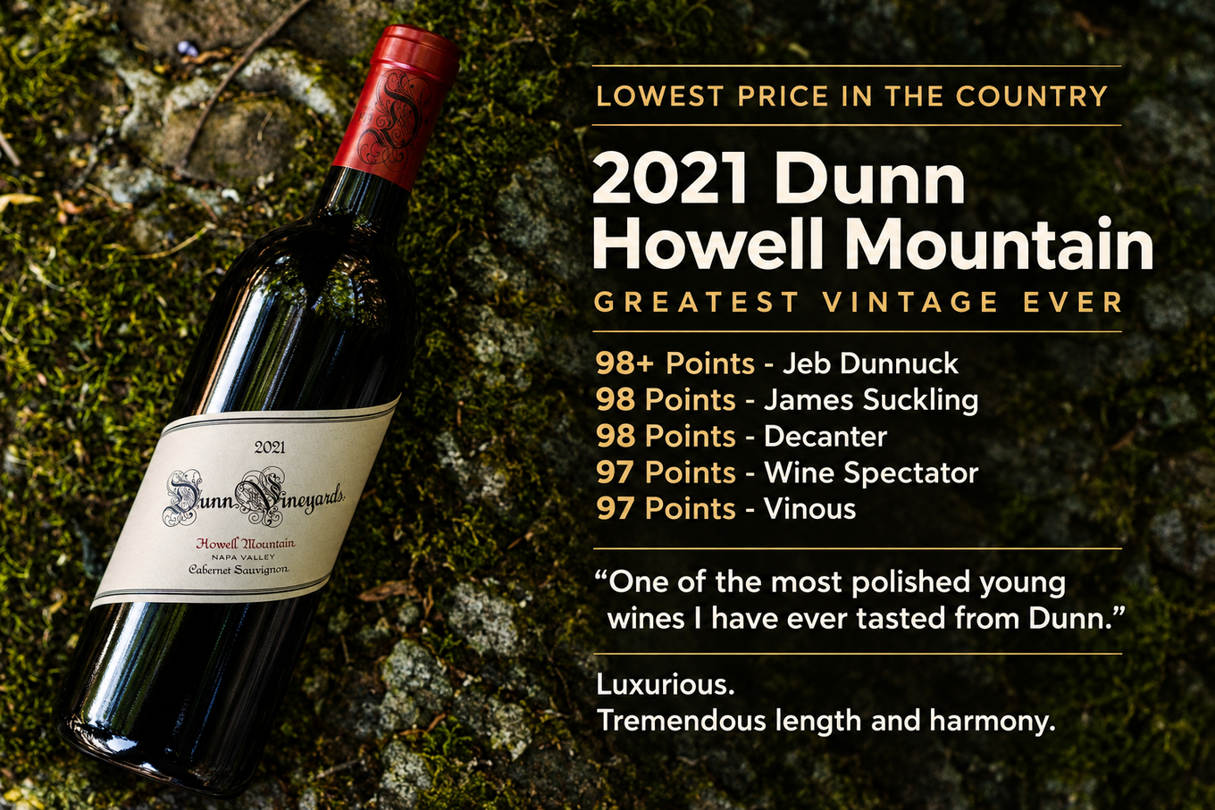 Lowest price in the country: 2021 Dunn Howell Mountain, greatest vintage ever. 98+ Points Jeb Dunnuck, 98 James Suckling, 98 Decanter, 97 Wine Spectator, 97 Vinous. One of the most polished young wines I have ever tasted from Dunn.