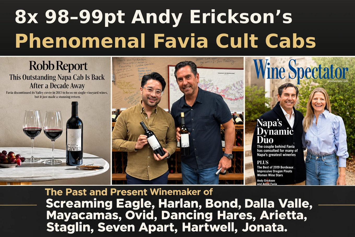 8x 98-99pt Andy Erickson’s phenomenal Favia cult Cabs: Robb Report, Andy Erickson at Artisan, and the Wine Spectator cover with Annie Favia. The past and present winemaker of Screaming Eagle, Harlan, Bond, Dalla Valle and more