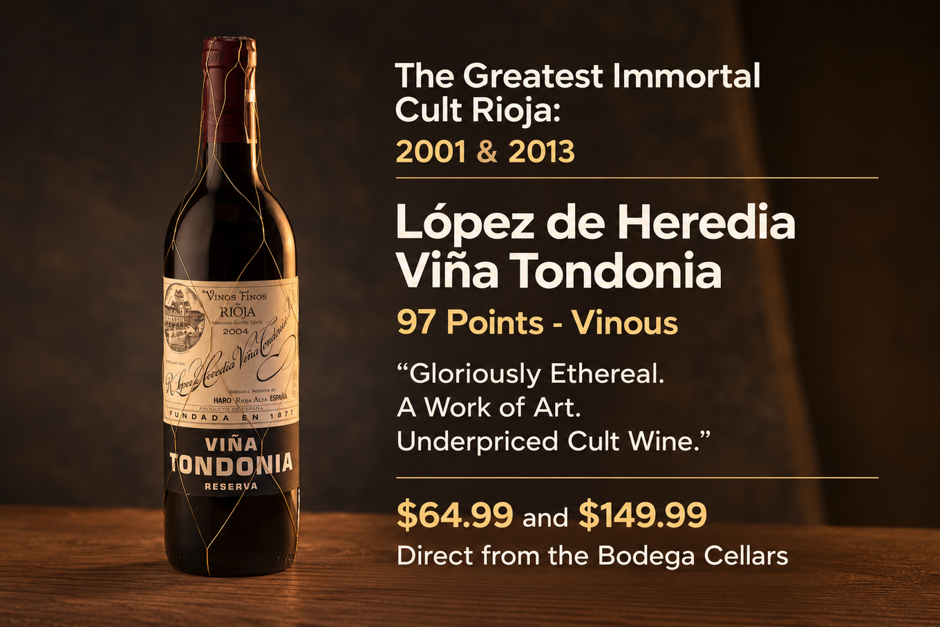 The Greatest Immortal Cult Rioja, 2001 and 2013: Lopez de Heredia Vina Tondonia. 97 Points Vinous. Gloriously ethereal. A work of art. Underpriced cult wine. $64.99 and $149.99, direct from the bodega cellars