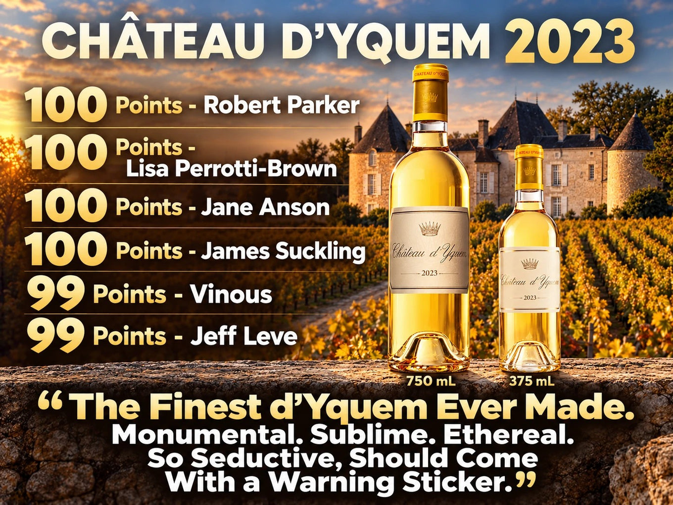 Chateau d'Yquem 2023 in 750 mL and 375 mL: 100 points Robert Parker, Lisa Perrotti-Brown, Jane Anson and James Suckling; 99 points Vinous and Jeff Leve